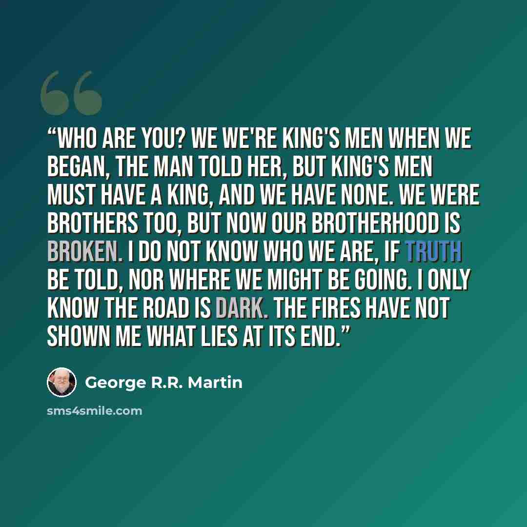 “Who are you? We we're king's men when we began, the man told her, but king's men must have a king, and we have none. We were brothers too, but now our brotherhood is broken. I do not know who we are, if truth be told, nor where we might be going. I only know the road is dark. The fires have not…” quote by George R.R. Martin
