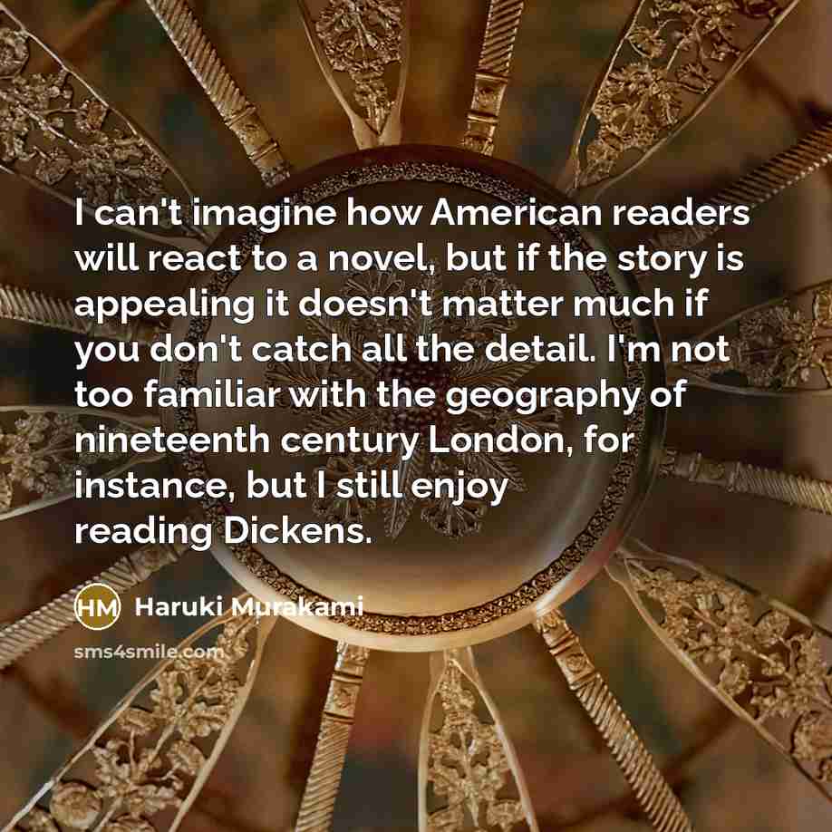 “I can't imagine how American readers will react to a novel, but if the story is appealing it doesn't matter much if you don't catch all the detail. I'm not too familiar with the geography of nineteenth century London, for instance, but I still enjoy reading Dickens.” quote by Haruki Murakami