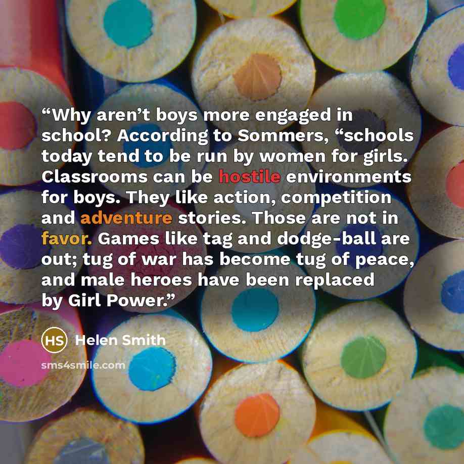 “Why aren’t boys more engaged in school? According to Sommers, “schools today tend to be run by women for girls. Classrooms can be hostile environments for boys. They like action, competition and adventure stories. Those are not in favor. Games like tag and dodge-ball are out; tug of war has become…” quote by Helen Smith