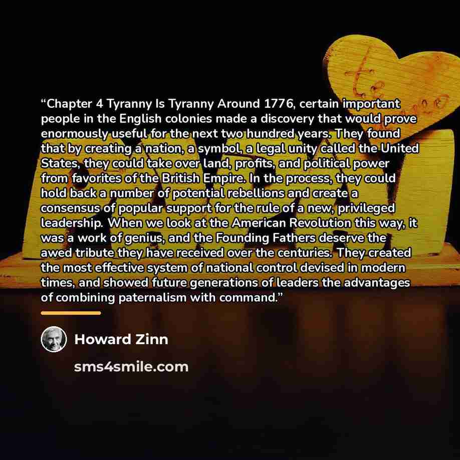“Chapter 4 Tyranny Is Tyranny Around 1776, certain important people in the English colonies made a discovery that would prove enormously useful for the next two hundred years. They found that by creating a nation, a symbol, a legal unity called the United States, they could take over land, profits…” quote by Howard Zinn