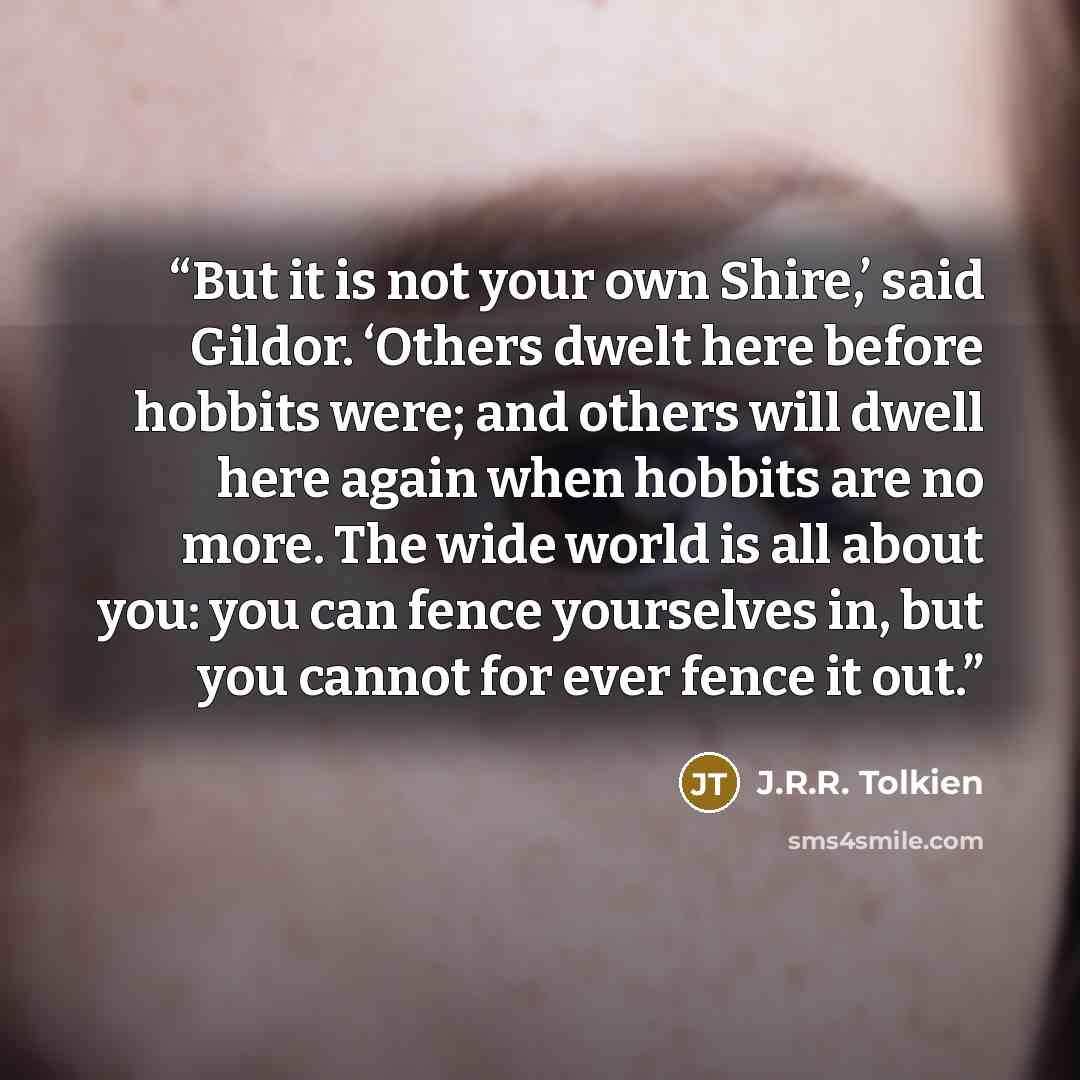 “But it is not your own Shire,’ said Gildor. ‘Others dwelt here before hobbits were; and others will dwell here again when hobbits are no more. The wide world is all about you: you can fence yourselves in, but you cannot for ever fence it out.” quote by J.R.R. Tolkien