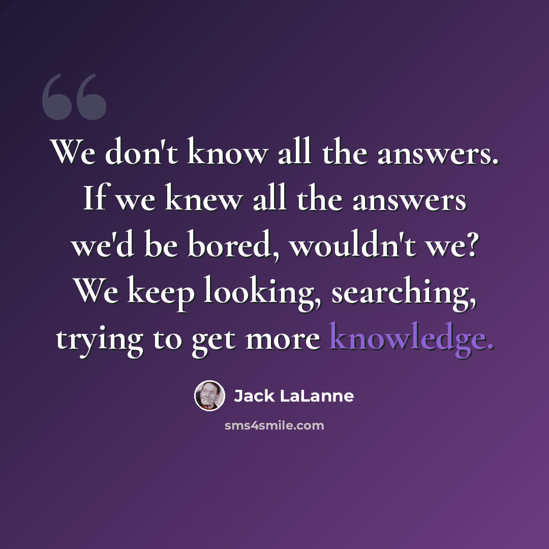 “We don't know all the answers. If we knew all the answers we'd be bored, wouldn't we? We keep looking, searching, trying to get more knowledge.” quote by Jack LaLanne