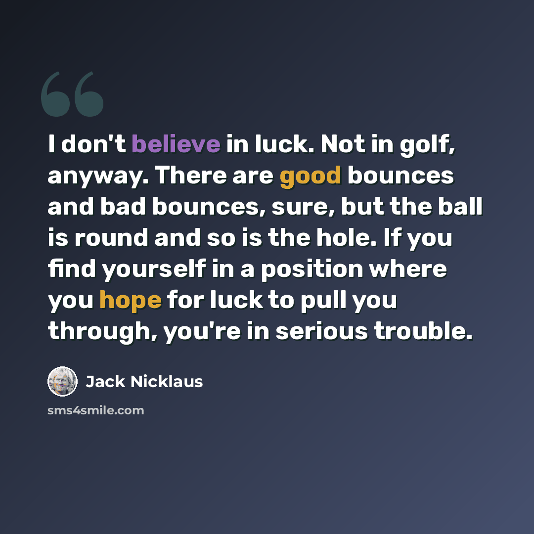 “I don't believe in luck. Not in golf, anyway. There are good bounces and bad bounces, sure, but the ball is round and so is the hole. If you find yourself in a position where you hope for luck to pull you through, you're in serious trouble.” quote by Jack Nicklaus