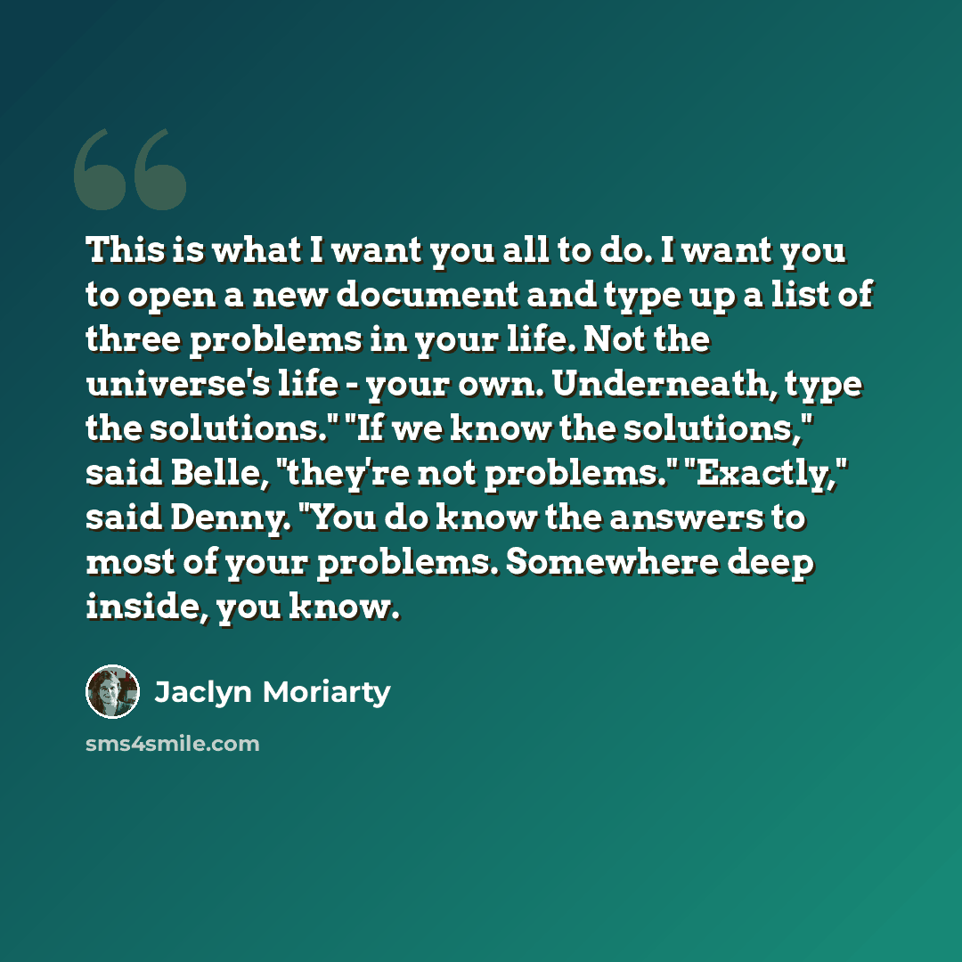 “This is what I want you all to do. I want you to open a new document and type up a list of three problems in your life. Not the universe's life - your own. Underneath, type the solutions." "If we know the solutions," said Belle, "they're not problems." "Exactly," said Denny. "You do know the…” quote by Jaclyn Moriarty