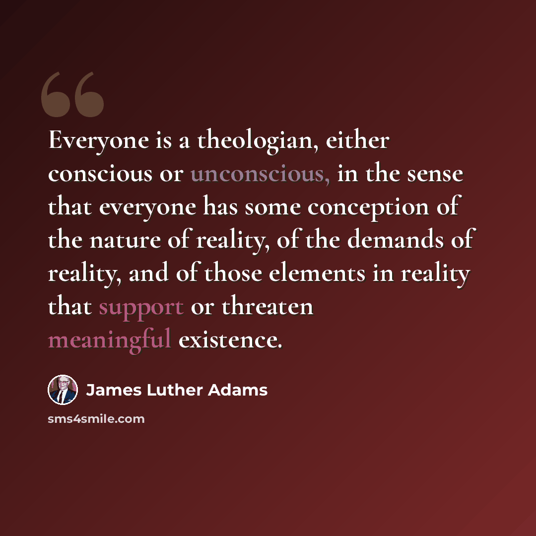 “Everyone is a theologian, either conscious or unconscious, in the sense that everyone has some conception of the nature of reality, of the demands of reality, and of those elements in reality that support or threaten meaningful existence.” quote by James Luther Adams