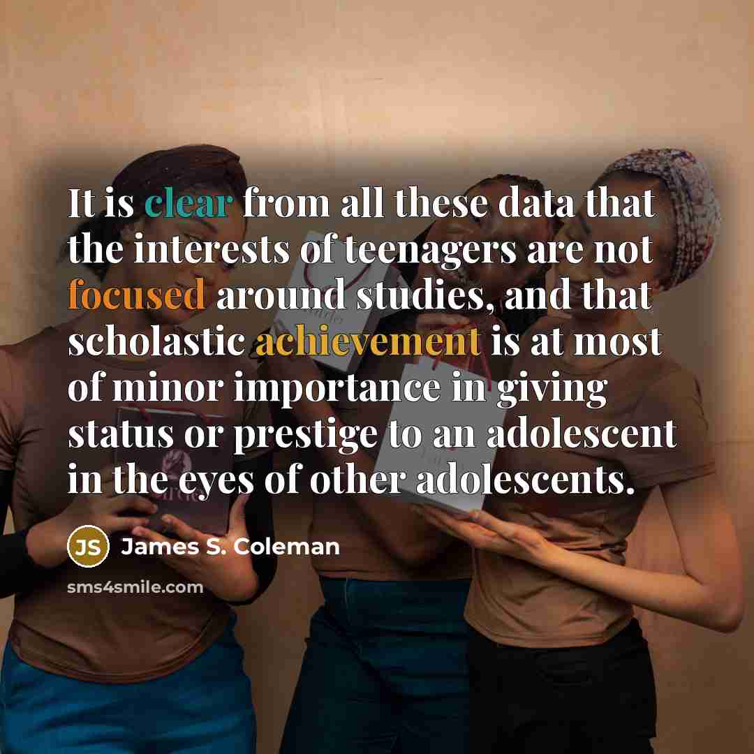 “It is clear from all these data that the interests of teenagers are not focused around studies, and that scholastic achievement is at most of minor importance in giving status or prestige to an adolescent in the eyes of other adolescents.” quote by James S. Coleman