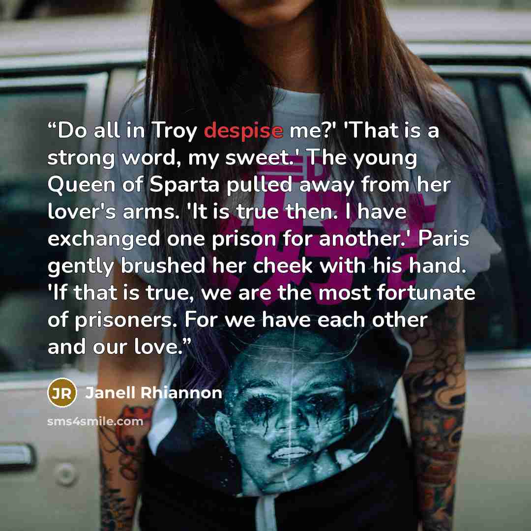 “Do all in Troy despise me?' 'That is a strong word, my sweet.' The young Queen of Sparta pulled away from her lover's arms. 'It is true then. I have exchanged one prison for another.' Paris gently brushed her cheek with his hand. 'If that is true, we are the most fortunate of prisoners. For we…” quote by Janell Rhiannon