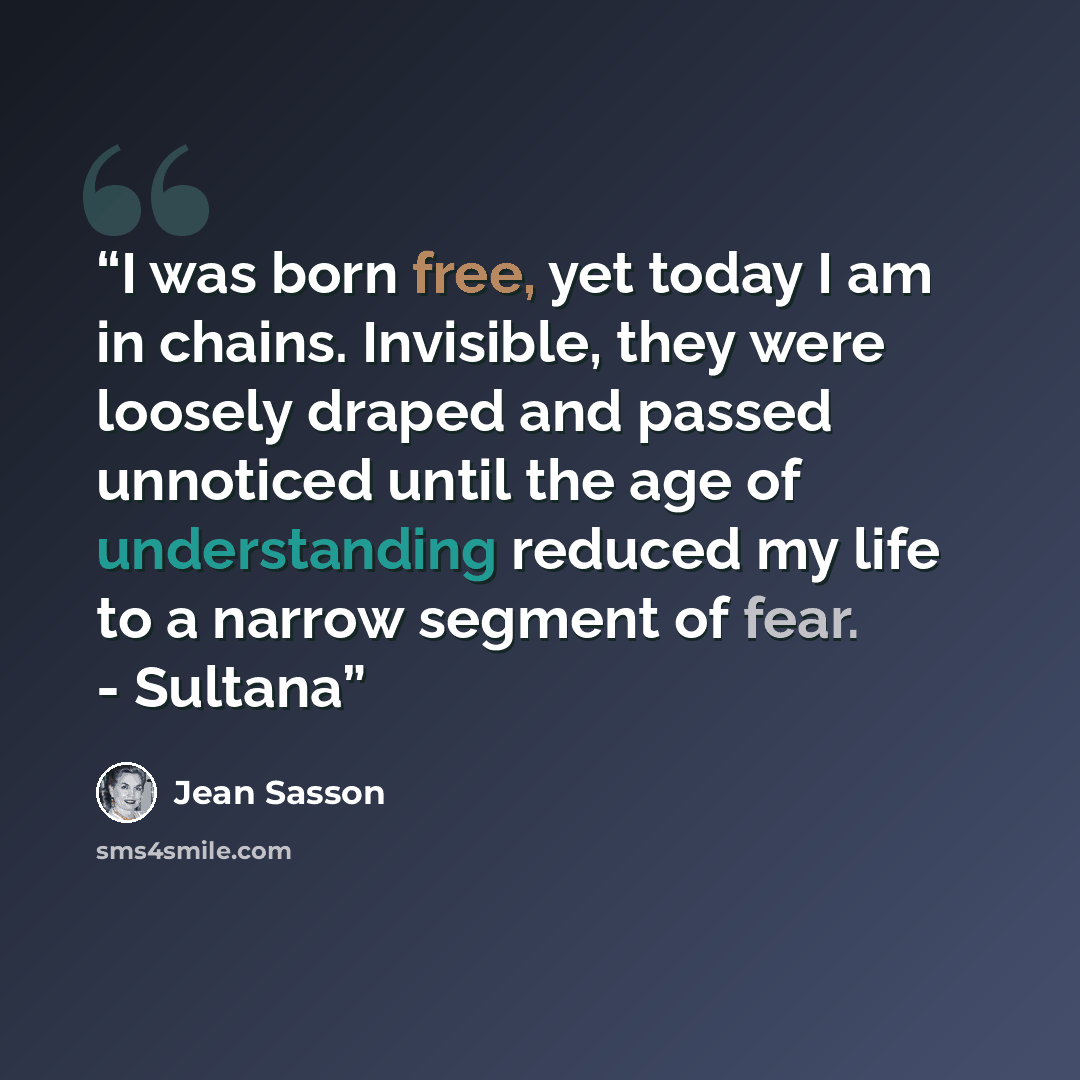 “I was born free, yet today I am in chains. Invisible, they were loosely draped and passed unnoticed until the age of understanding reduced my life to a narrow segment of fear. - Sultana” quote by Jean Sasson