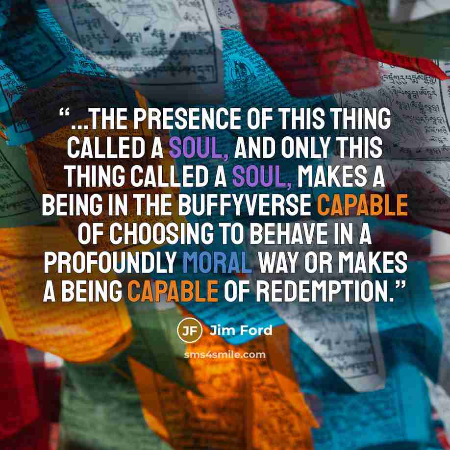 “...the presence of this thing called a soul, and only this thing called a soul, makes a being in the Buffyverse capable of choosing to behave in a profoundly moral way or makes a being capable of redemption.” quote by Jim Ford
