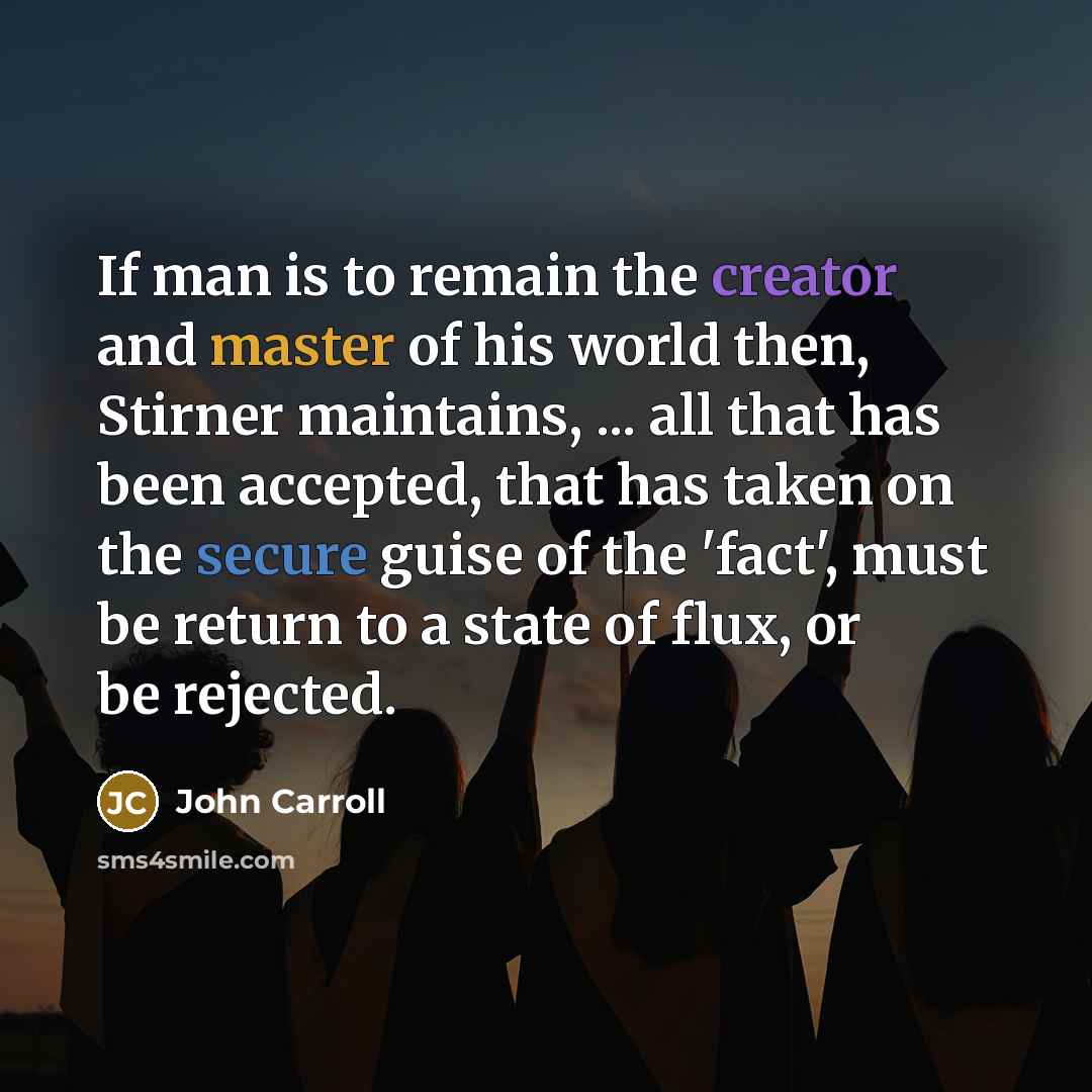 “If man is to remain the creator and master of his world then, Stirner maintains, ... all that has been accepted, that has taken on the secure guise of the 'fact', must be return to a state of flux, or be rejected.” quote by John Carroll