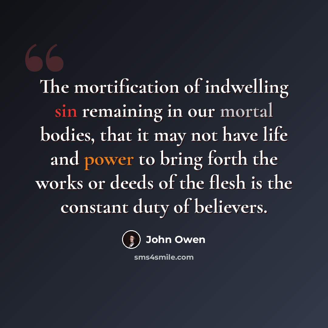 “The mortification of indwelling sin remaining in our mortal bodies, that it may not have life and power to bring forth the works or deeds of the flesh is the constant duty of believers.” quote by John Owen