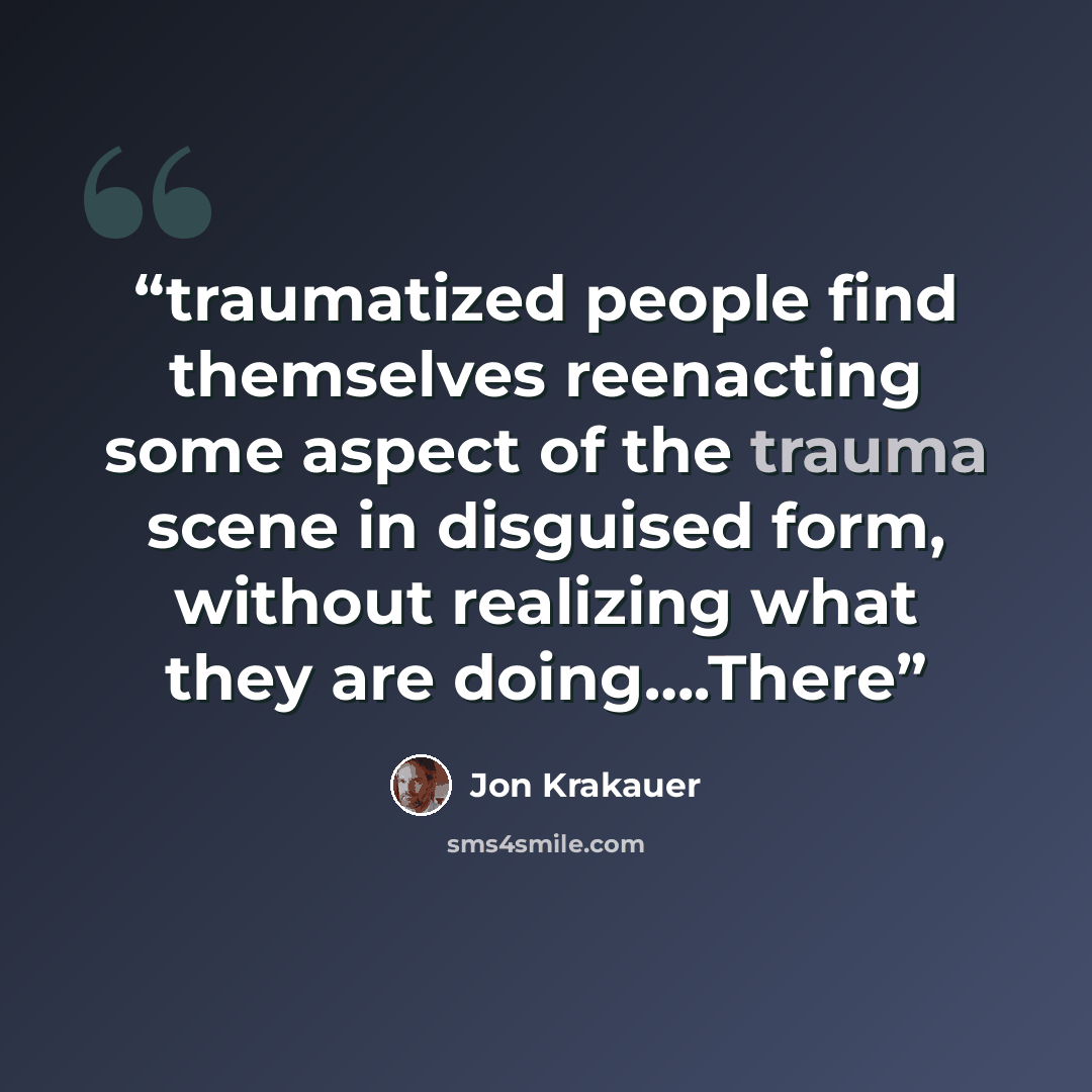 “traumatized people find themselves reenacting some aspect of the trauma scene in disguised form, without realizing what they are doing….There” quote by Jon Krakauer