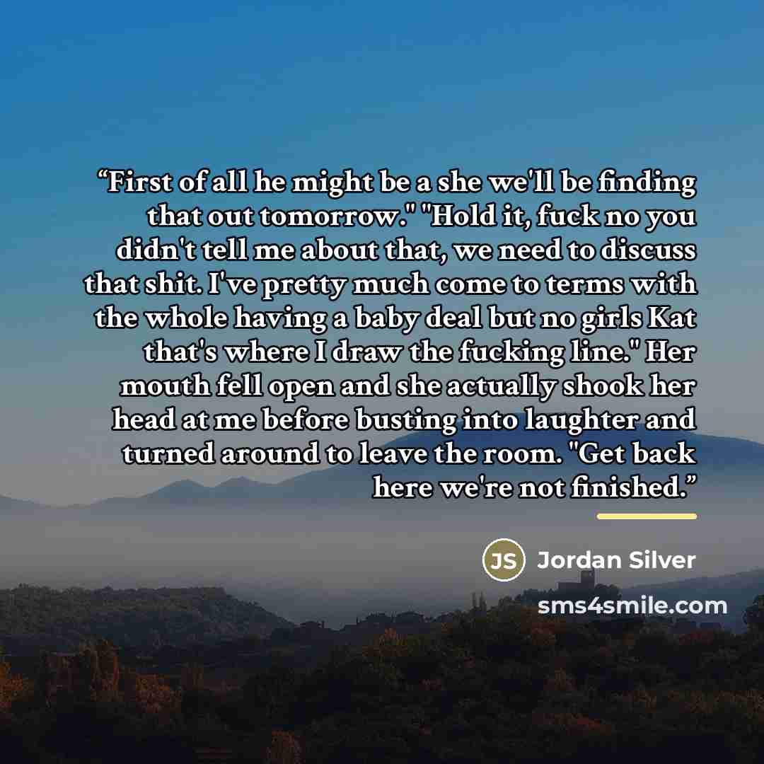 “First of all he might be a she we'll be finding that out tomorrow." "Hold it, fuck no you didn't tell me about that, we need to discuss that shit. I've pretty much come to terms with the whole having a baby deal but no girls Kat that's where I draw the fucking line." Her mouth fell open and she…” quote by Jordan Silver
