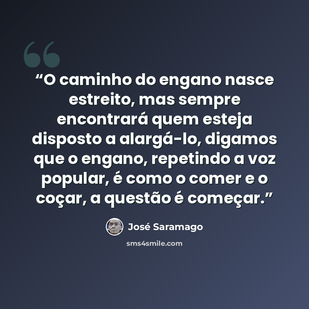 “O caminho do engano nasce estreito, mas sempre encontrará quem esteja disposto a alargá-lo, digamos que o engano, repetindo a voz popular, é como o comer e o coçar, a questão é começar.” quote by José Saramago