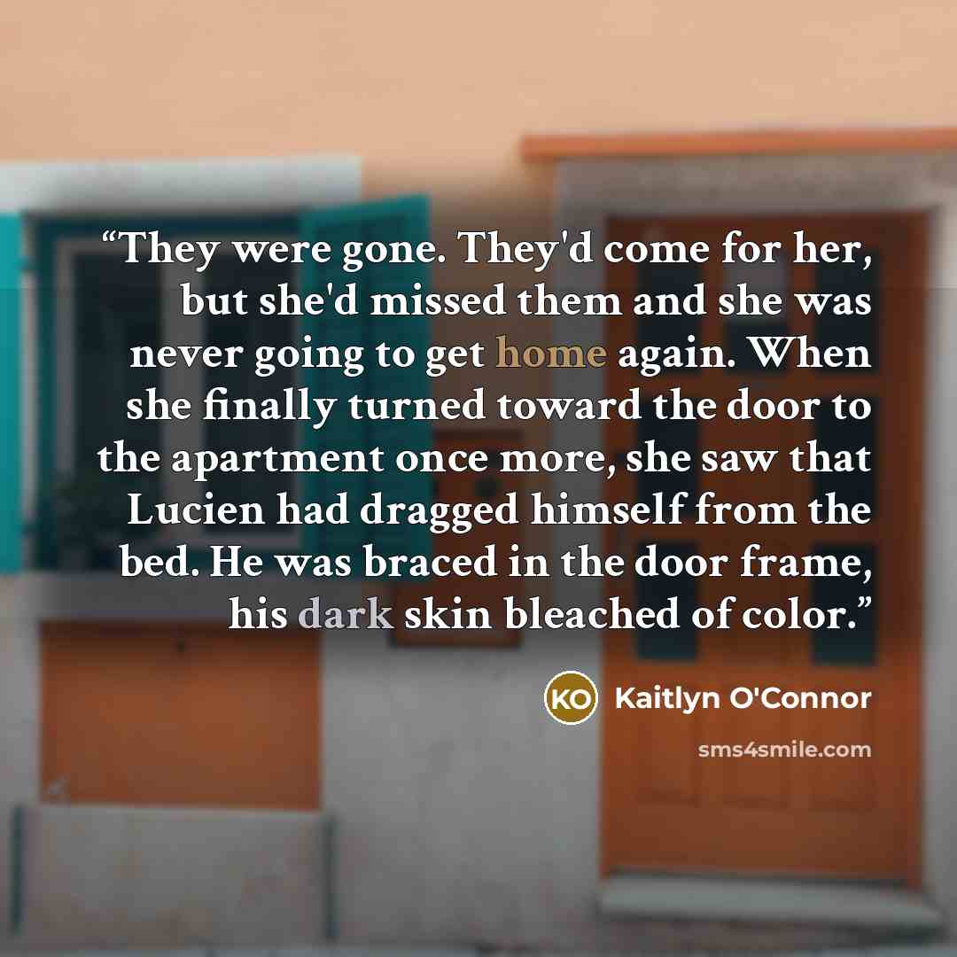 “They were gone. They'd come for her, but she'd missed them and she was never going to get home again. When she finally turned toward the door to the apartment once more, she saw that Lucien had dragged himself from the bed. He was braced in the door frame, his dark skin bleached of color.” quote by Kaitlyn O'Connor