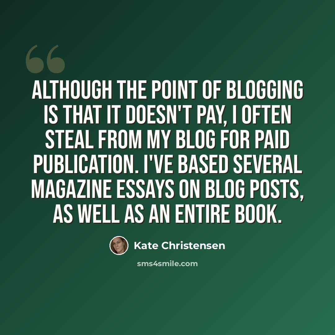“Although the point of blogging is that it doesn't pay, I often steal from my blog for paid publication. I've based several magazine essays on blog posts, as well as an entire book.” quote by Kate Christensen
