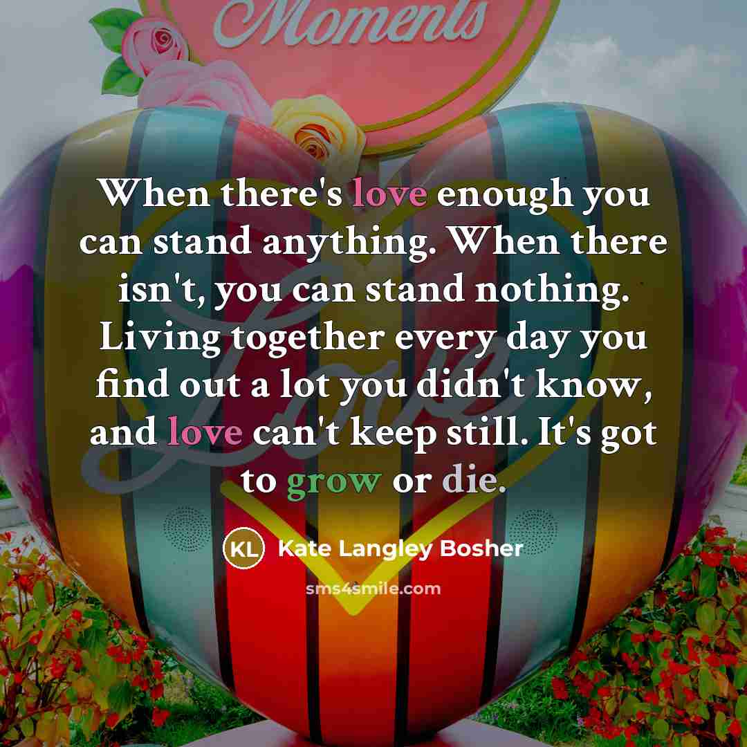 “When there's love enough you can stand anything. When there isn't, you can stand nothing. Living together every day you find out a lot you didn't know, and love can't keep still. It's got to grow or die.” quote by Kate Langley Bosher