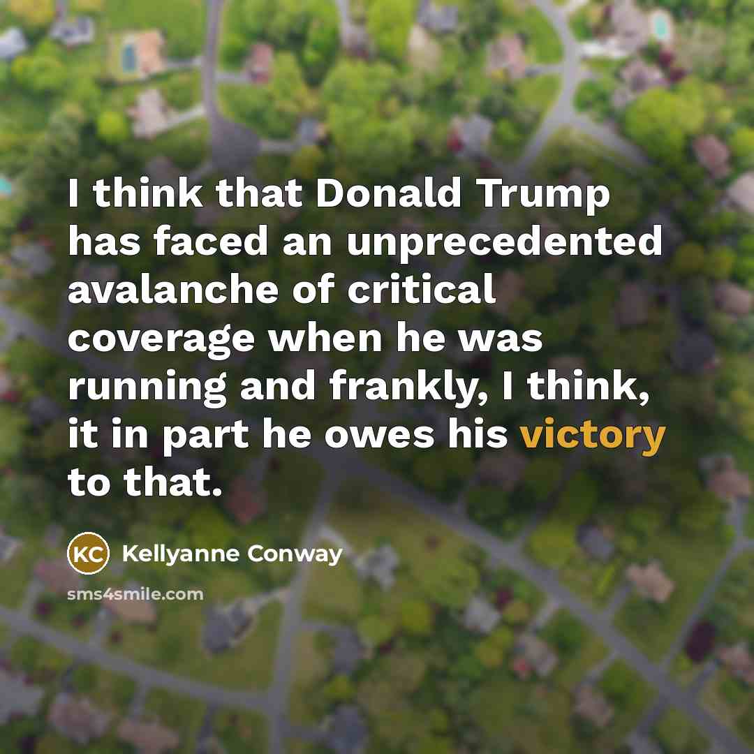 “I think that Donald Trump has faced an unprecedented avalanche of critical coverage when he was running and frankly, I think, it in part he owes his victory to that.” quote by Kellyanne Conway