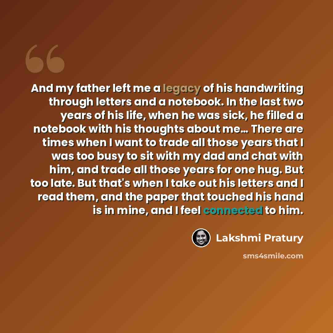 “And my father left me a legacy of his handwriting through letters and a notebook. In the last two years of his life, when he was sick, he filled a notebook with his thoughts about me… There are times when I want to trade all those years that I was too busy to sit with my dad and chat with him, and…” quote by Lakshmi Pratury