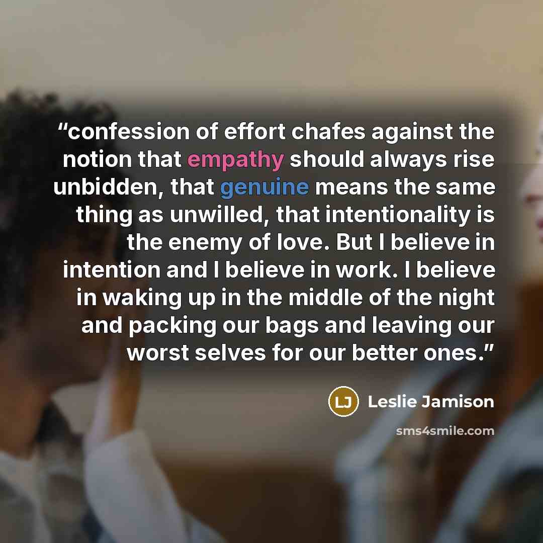 “confession of effort chafes against the notion that empathy should always rise unbidden, that genuine means the same thing as unwilled, that intentionality is the enemy of love. But I believe in intention and I believe in work. I believe in waking up in the middle of the night and packing our bags…” quote by Leslie Jamison