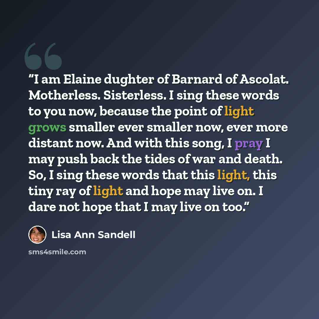 “I am Elaine dughter of Barnard of Ascolat. Motherless. Sisterless. I sing these words to you now, because the point of light grows smaller ever smaller now, ever more distant now. And with this song, I pray I may push back the tides of war and death. So, I sing these words that this light, this…” quote by Lisa Ann Sandell