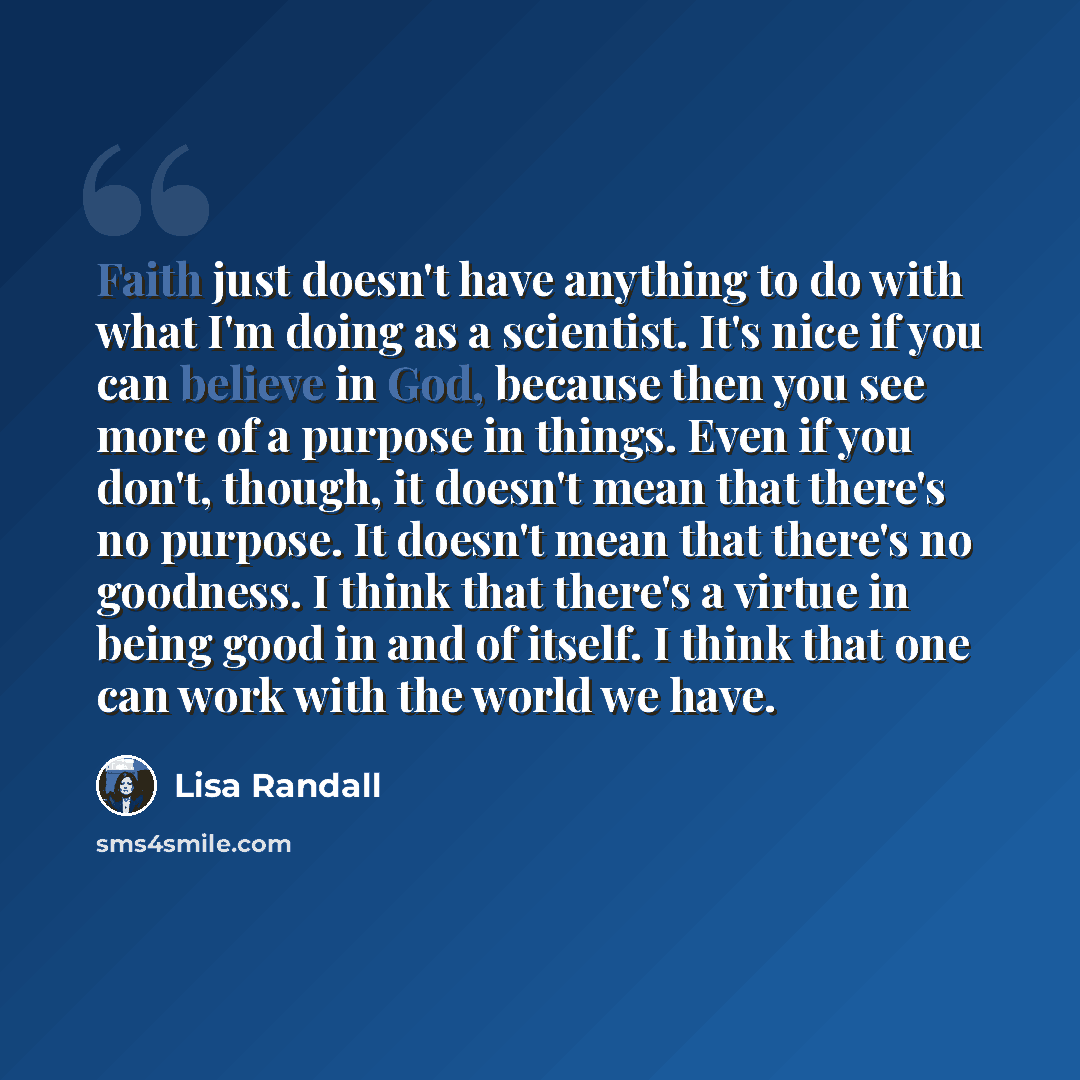 “Faith just doesn't have anything to do with what I'm doing as a scientist. It's nice if you can believe in God, because then you see more of a purpose in things. Even if you don't, though, it doesn't mean that there's no purpose. It doesn't mean that there's no goodness. I think that there's a…” quote by Lisa Randall