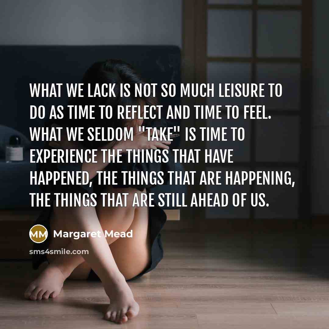 “What we lack is not so much leisure to do as time to reflect and time to feel. What we seldom "take" is time to experience the things that have happened, the things that are happening, the things that are still ahead of us.” quote by Margaret Mead