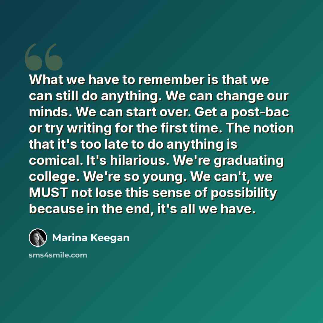 “What we have to remember is that we can still do anything. We can change our minds. We can start over. Get a post-bac or try writing for the first time. The notion that it's too late to do anything is comical. It's hilarious. We're graduating college. We're so young. We can't, we MUST not lose…” quote by Marina Keegan