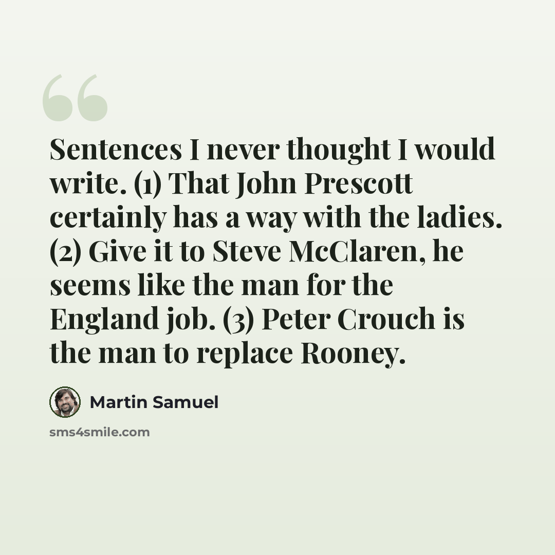“Sentences I never thought I would write. (1) That John Prescott certainly has a way with the ladies. (2) Give it to Steve McClaren, he seems like the man for the England job. (3) Peter Crouch is the man to replace Rooney.” quote by Martin Samuel
