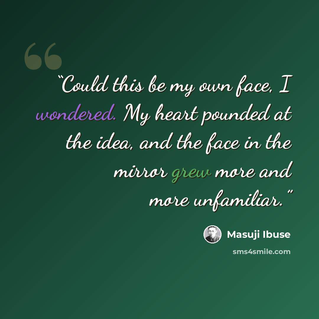 “Could this be my own face, I wondered. My heart pounded at the idea, and the face in the mirror grew more and more unfamiliar.” quote by Masuji Ibuse
