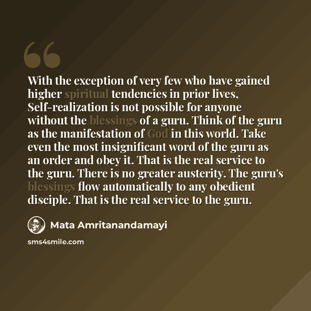 “With the exception of very few who have gained higher spiritual tendencies in prior lives, Self-realization is not possible for anyone without the blessings of a guru. Think of the guru as the manifestation of God in this world. Take even the most insignificant word of the guru as an order and…” quote by Mata Amritanandamayi