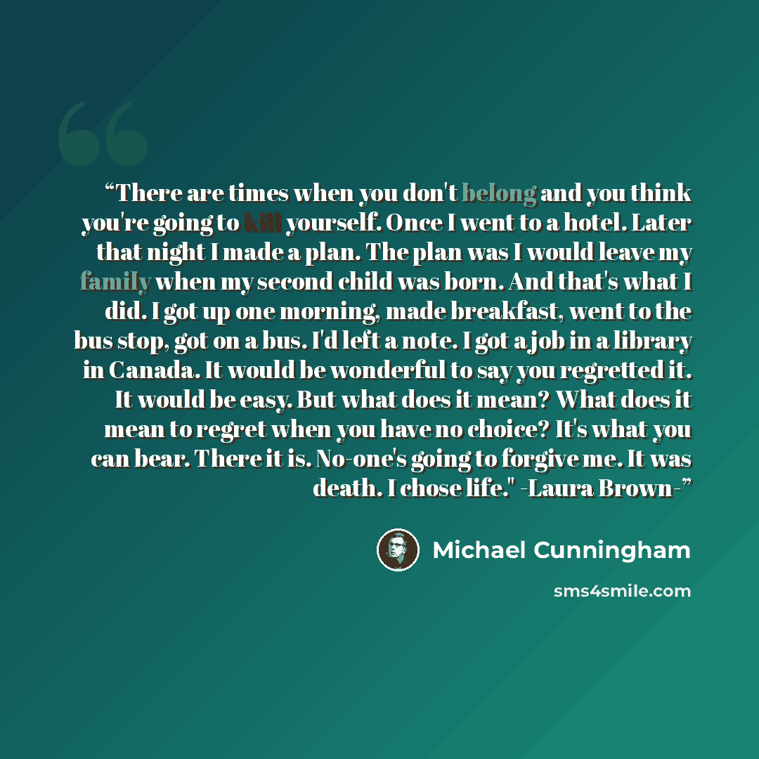 “There are times when you don't belong and you think you're going to kill yourself. Once I went to a hotel. Later that night I made a plan. The plan was I would leave my family when my second child was born. And that's what I did. I got up one morning, made breakfast, went to the bus stop, got on a…” quote by Michael Cunningham