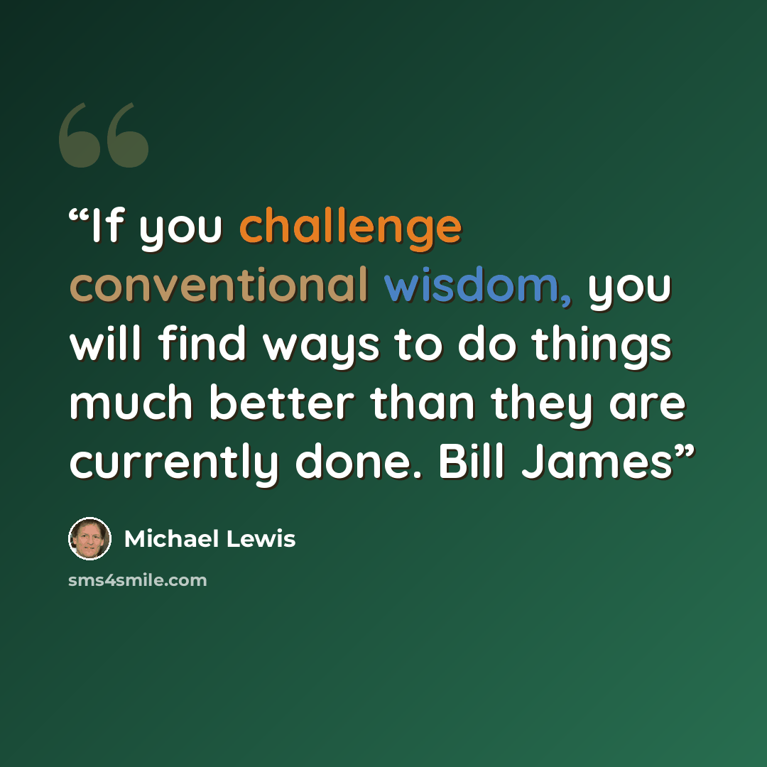 “If you challenge conventional wisdom, you will find ways to do things much better than they are currently done. Bill James” quote by Michael Lewis