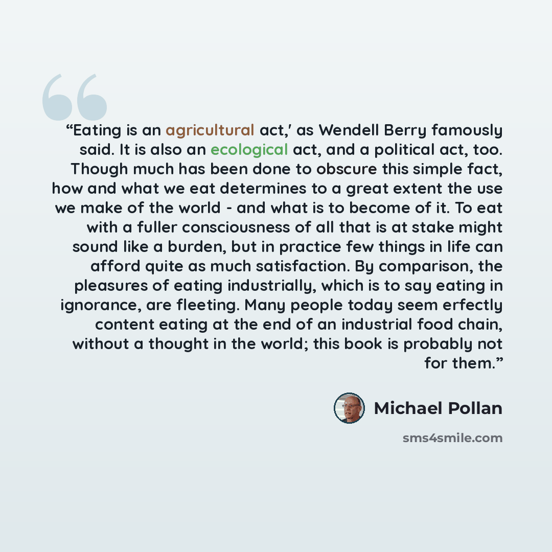 “Eating is an agricultural act,' as Wendell Berry famously said. It is also an ecological act, and a political act, too. Though much has been done to obscure this simple fact, how and what we eat determines to a great extent the use we make of the world - and what is to become of it. To eat with a…” quote by Michael Pollan