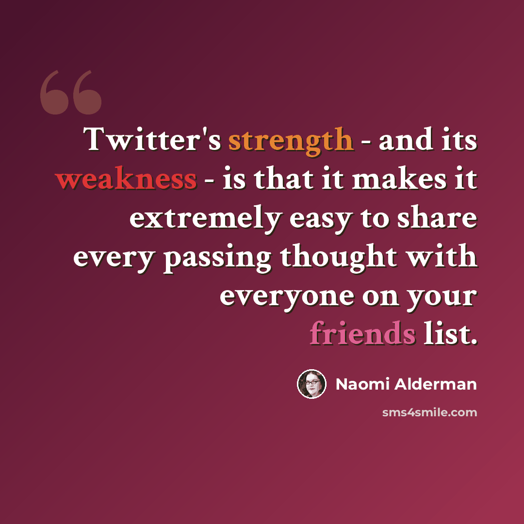 “Twitter's strength - and its weakness - is that it makes it extremely easy to share every passing thought with everyone on your friends list.” quote by Naomi Alderman