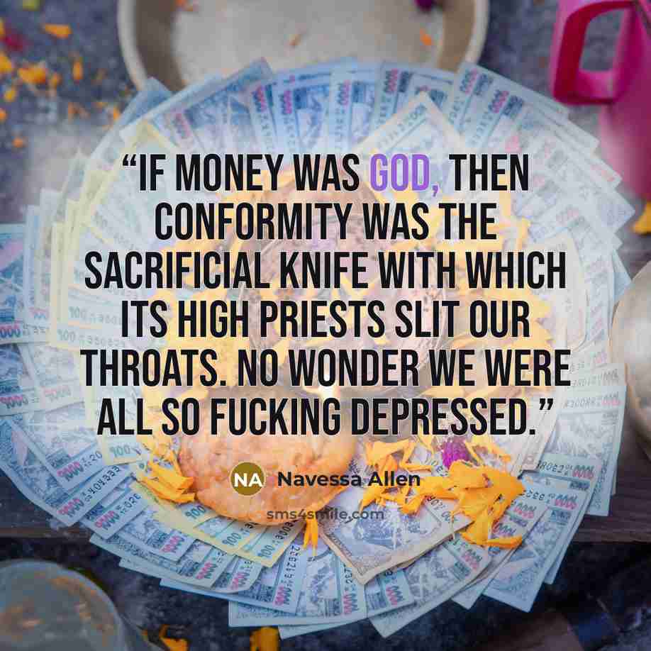 “If money was god, then conformity was the sacrificial knife with which its high priests slit our throats. No wonder we were all so fucking depressed.” quote by Navessa Allen
