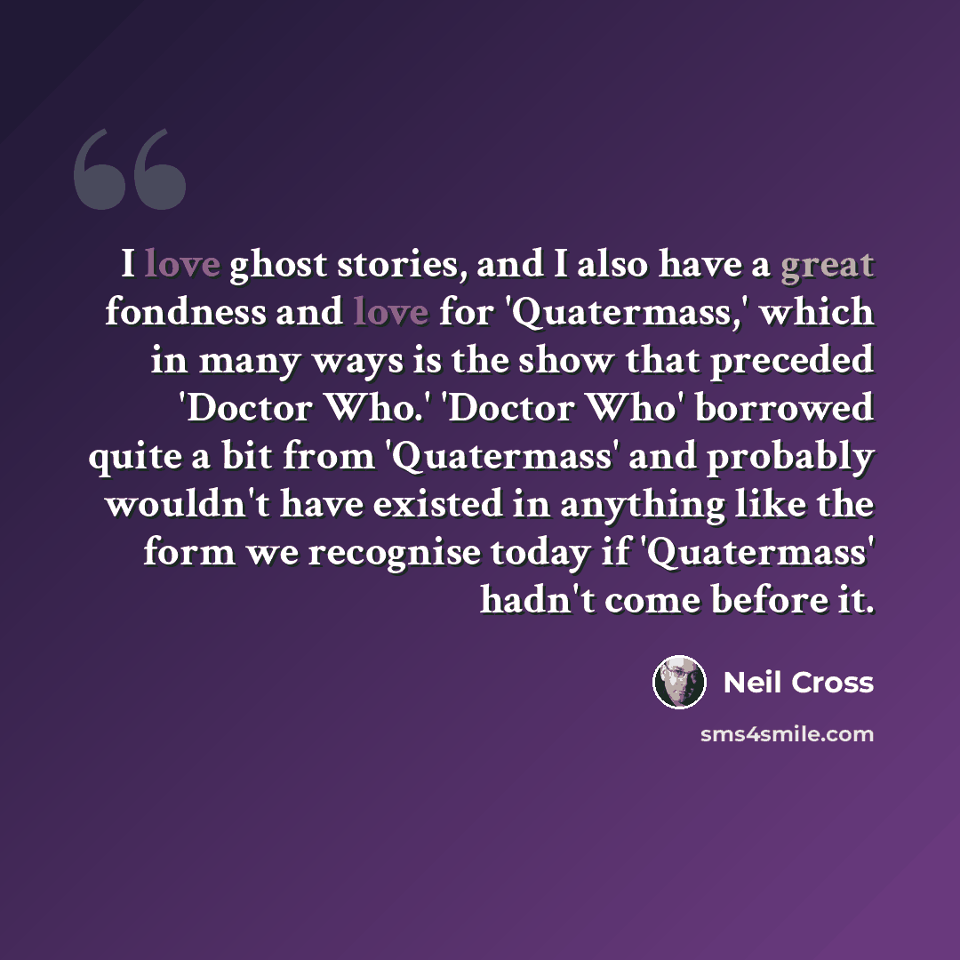 “I love ghost stories, and I also have a great fondness and love for 'Quatermass,' which in many ways is the show that preceded 'Doctor Who.' 'Doctor Who' borrowed quite a bit from 'Quatermass' and probably wouldn't have existed in anything like the form we recognise today if 'Quatermass' hadn't…” quote by Neil Cross