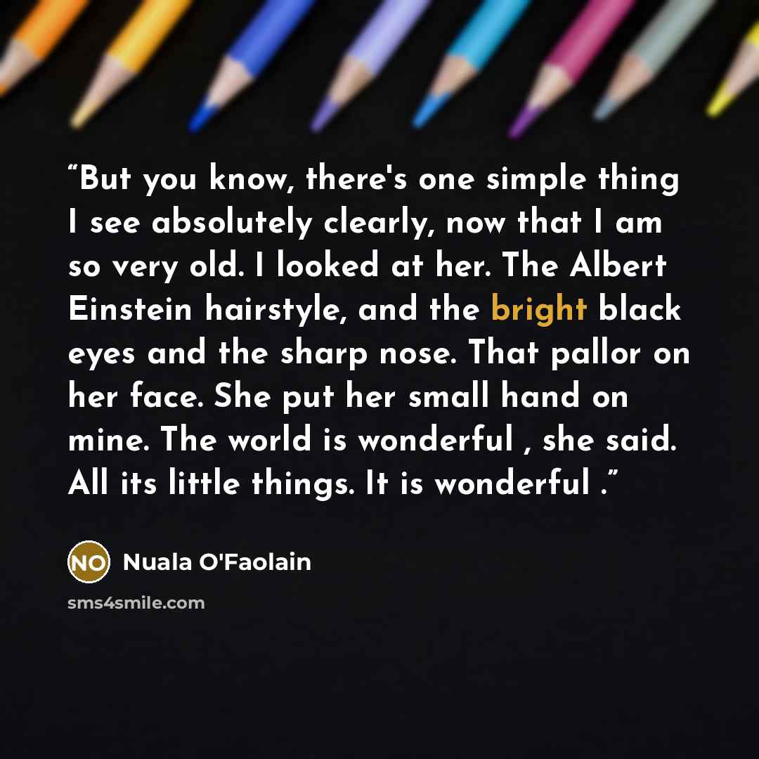 “But you know, there's one simple thing I see absolutely clearly, now that I am so very old. I looked at her. The Albert Einstein hairstyle, and the bright black eyes and the sharp nose. That pallor on her face. She put her small hand on mine. The world is wonderful , she said. All its little…” quote by Nuala O'Faolain