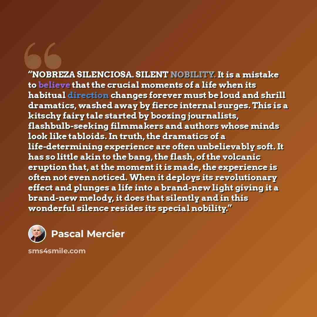 “NOBREZA SILENCIOSA. SILENT NOBILITY. It is a mistake to believe that the crucial moments of a life when its habitual direction changes forever must be loud and shrill dramatics, washed away by fierce internal surges. This is a kitschy fairy tale started by boozing journalists, flashbulb-seeking…” quote by Pascal Mercier