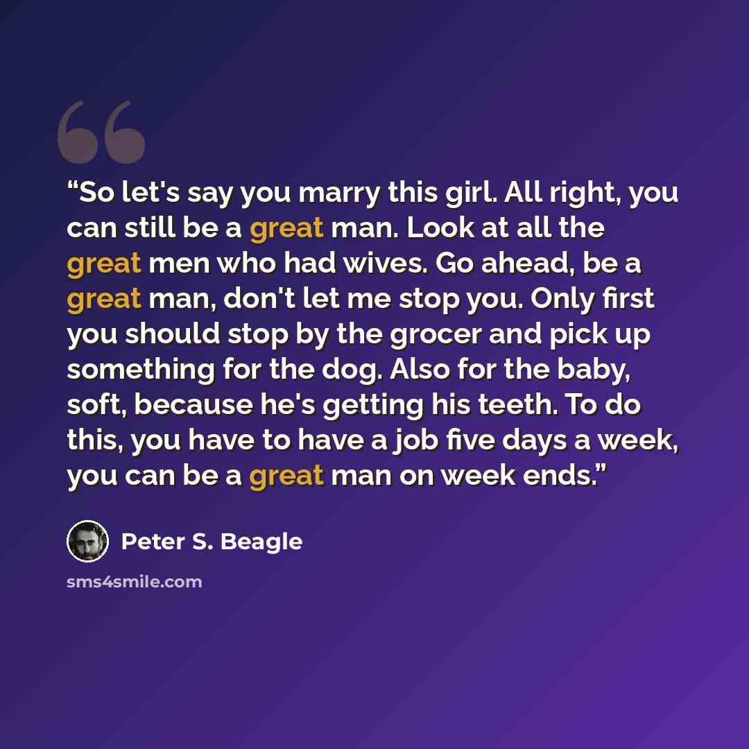 “So let's say you marry this girl. All right, you can still be a great man. Look at all the great men who had wives. Go ahead, be a great man, don't let me stop you. Only first you should stop by the grocer and pick up something for the dog. Also for the baby, soft, because he's getting his teeth…” quote by Peter S. Beagle