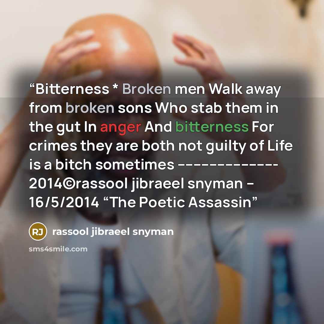 “Bitterness * Broken men Walk away from broken sons Who stab them in the gut In anger And bitterness For crimes they are both not guilty of Life is a bitch sometimes ------------------------- 2014©rassool jibraeel snyman – 16/5/2014 “The Poetic Assassin” quote by rassool jibraeel snyman