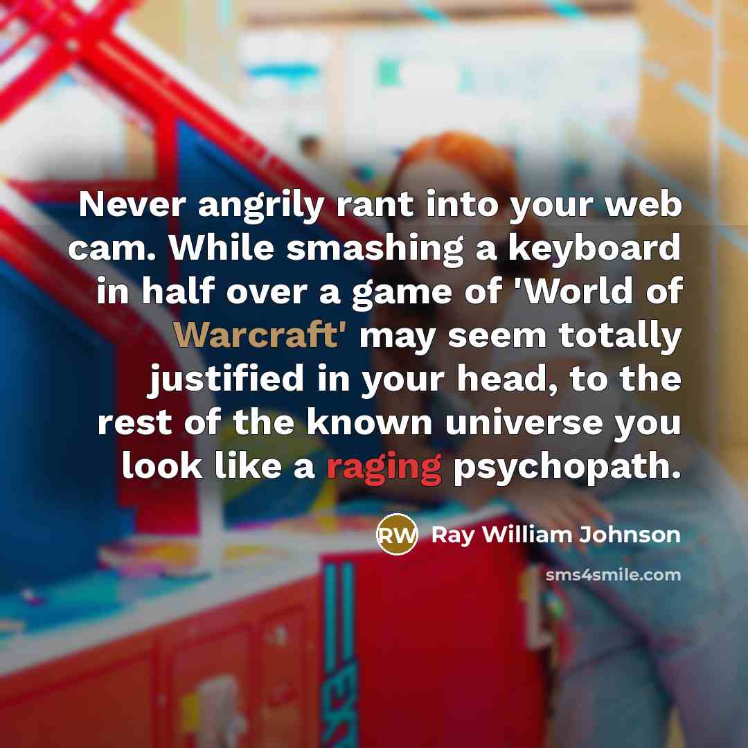 “Never angrily rant into your web cam. While smashing a keyboard in half over a game of 'World of Warcraft' may seem totally justified in your head, to the rest of the known universe you look like a raging psychopath.” quote by Ray William Johnson