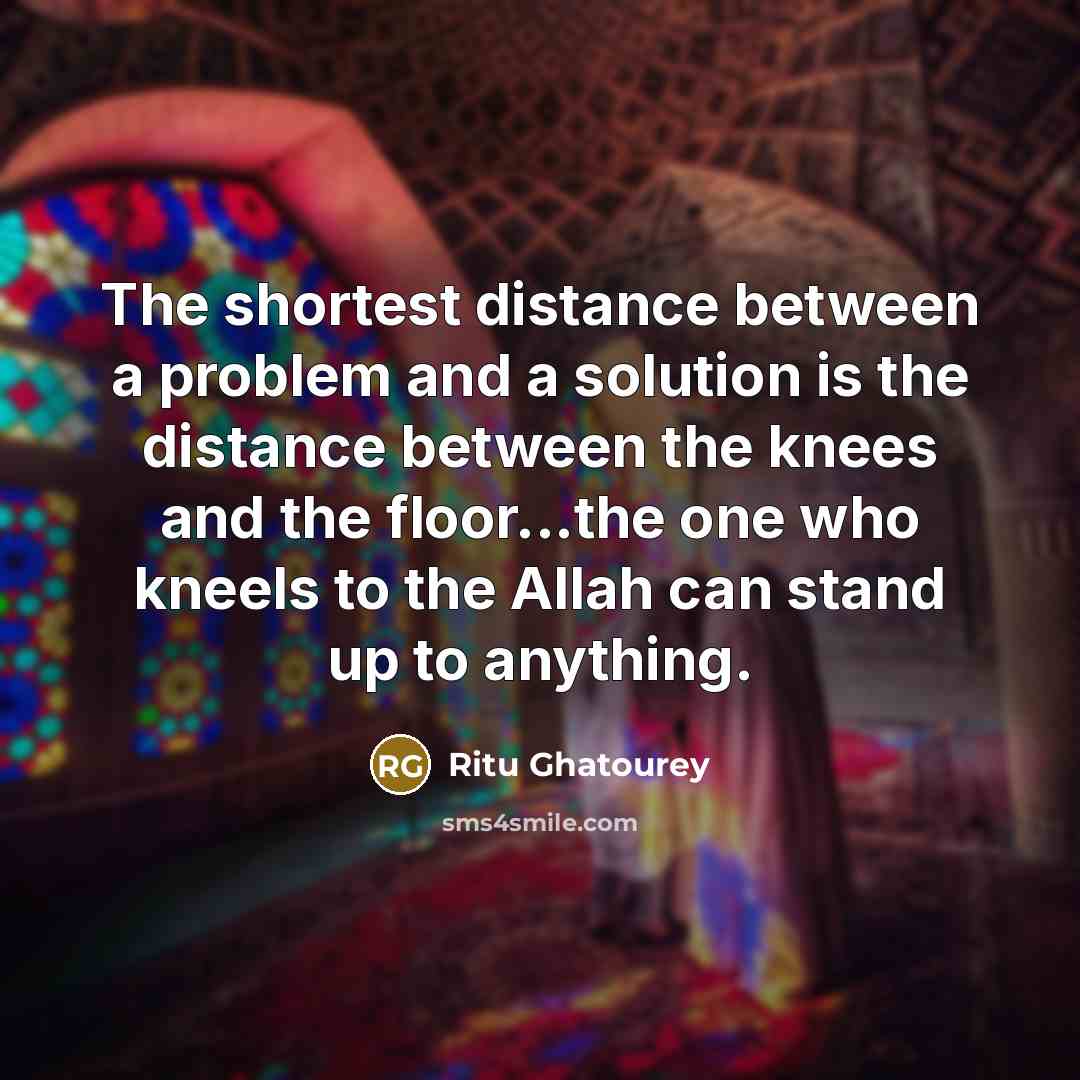 “The shortest distance between a problem and a solution is the distance between the knees and the floor...the one who kneels to the Allah can stand up to anything.” quote by Ritu Ghatourey