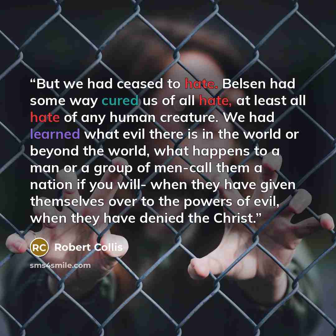 “But we had ceased to hate. Belsen had some way cured us of all hate, at least all hate of any human creature. We had learned what evil there is in the world or beyond the world, what happens to a man or a group of men-call them a nation if you will- when they have given themselves over to the…” quote by Robert Collis
