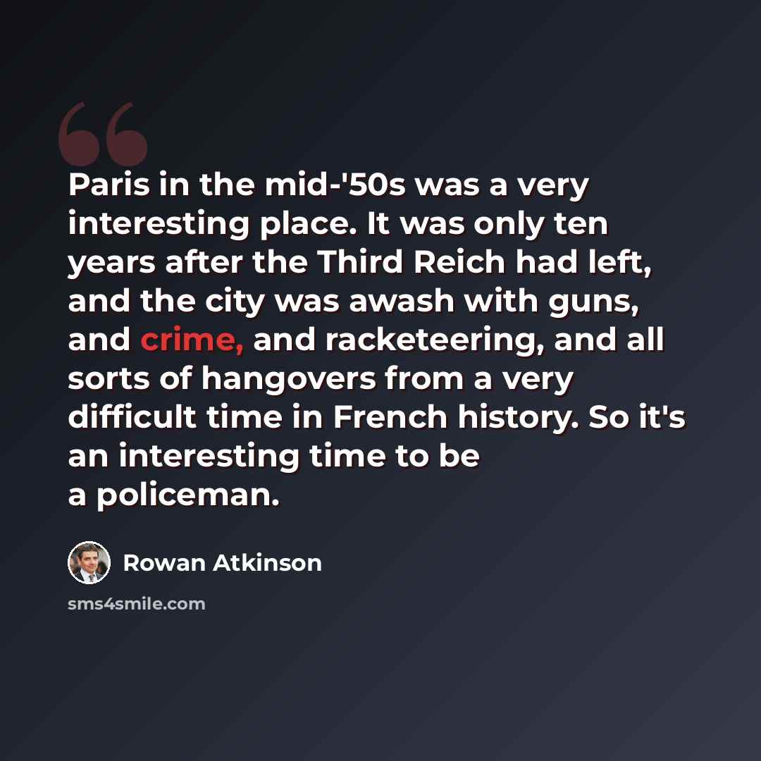 “Paris in the mid-'50s was a very interesting place. It was only ten years after the Third Reich had left, and the city was awash with guns, and crime, and racketeering, and all sorts of hangovers from a very difficult time in French history. So it's an interesting time to be a policeman.” quote by Rowan Atkinson