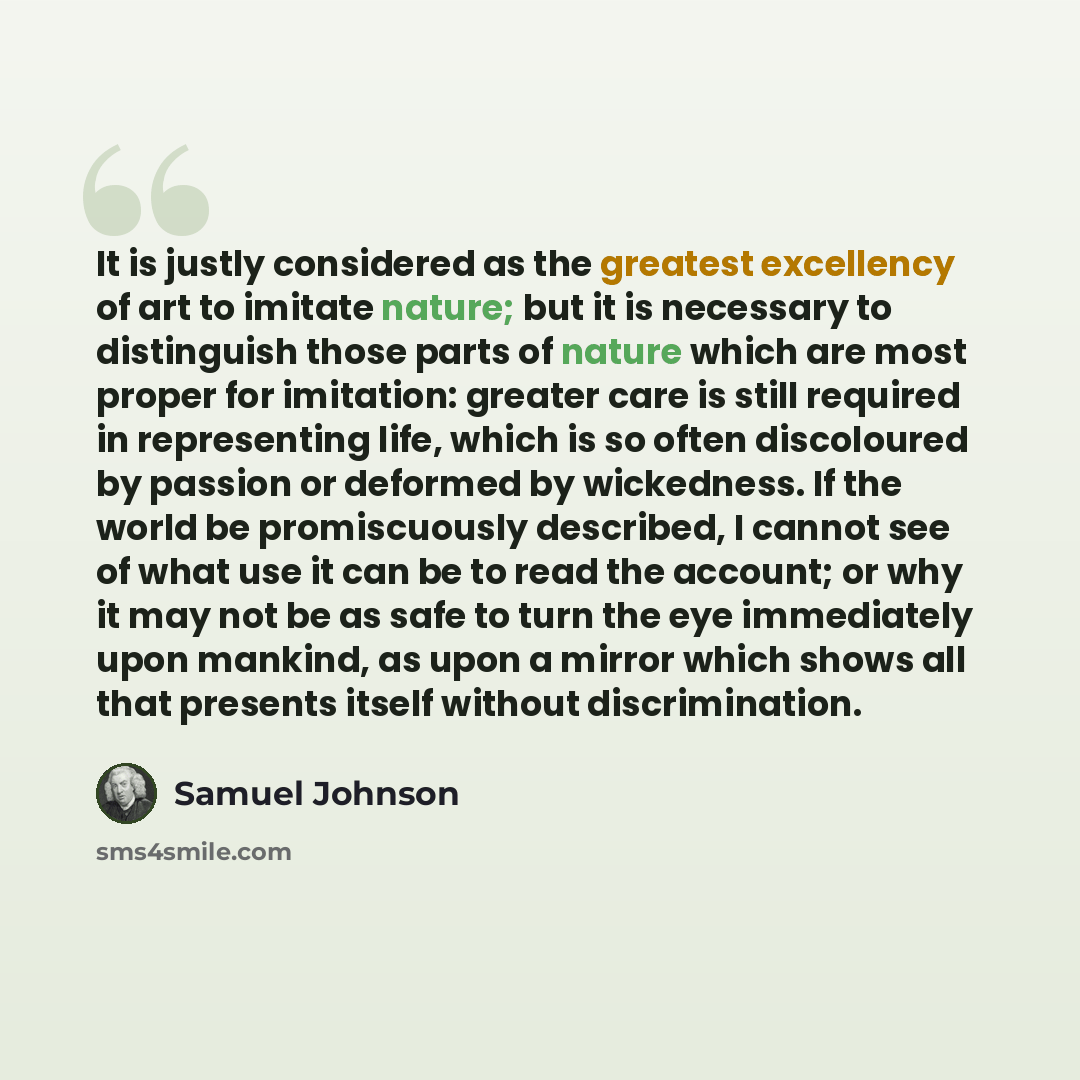 “It is justly considered as the greatest excellency of art to imitate nature; but it is necessary to distinguish those parts of nature which are most proper for imitation: greater care is still required in representing life, which is so often discoloured by passion or deformed by wickedness. If the…” quote by Samuel Johnson