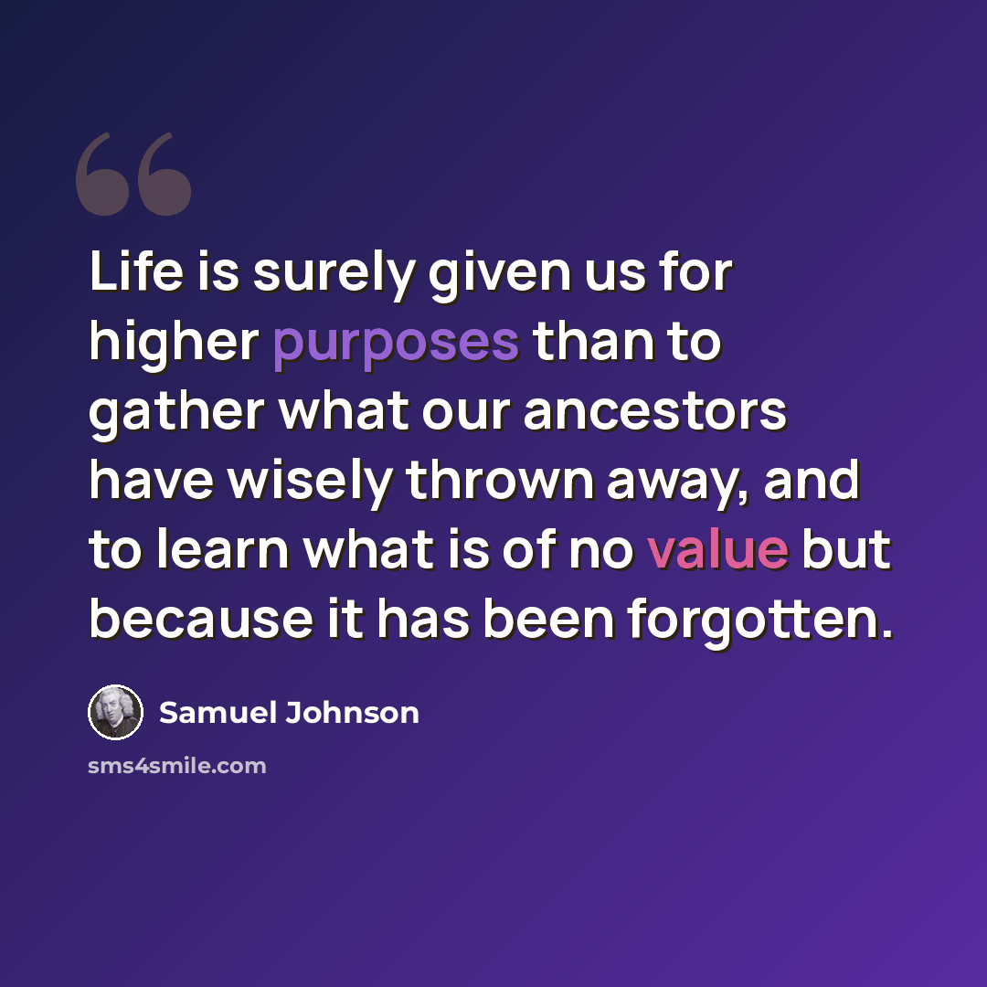 “Life is surely given us for higher purposes than to gather what our ancestors have wisely thrown away, and to learn what is of no value but because it has been forgotten.” quote by Samuel Johnson