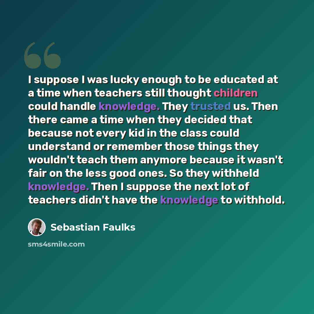“I suppose I was lucky enough to be educated at a time when teachers still thought children could handle knowledge. They trusted us. Then there came a time when they decided that because not every kid in the class could understand or remember those things they wouldn't teach them anymore because it…” quote by Sebastian Faulks