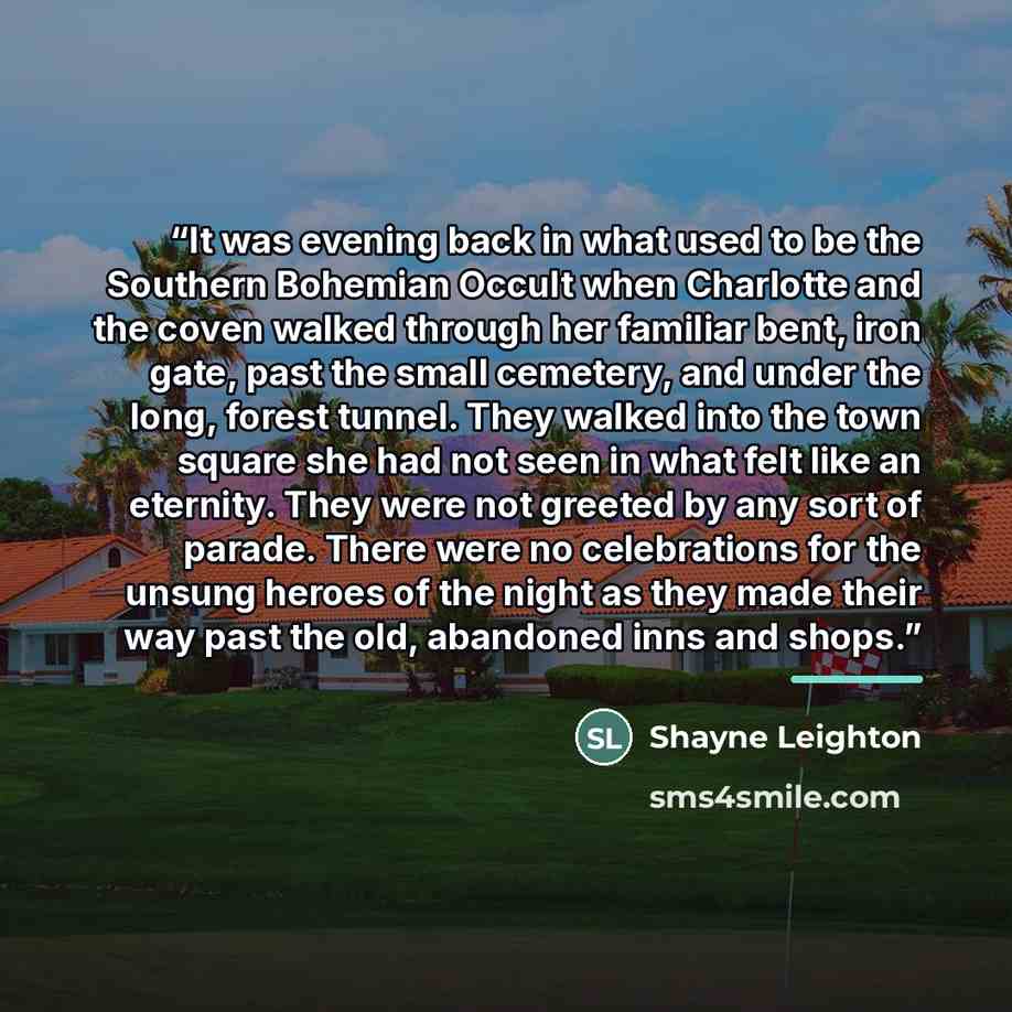 “It was evening back in what used to be the Southern Bohemian Occult when Charlotte and the coven walked through her familiar bent, iron gate, past the small cemetery, and under the long, forest tunnel. They walked into the town square she had not seen in what felt like an eternity. They were not…” quote by Shayne Leighton