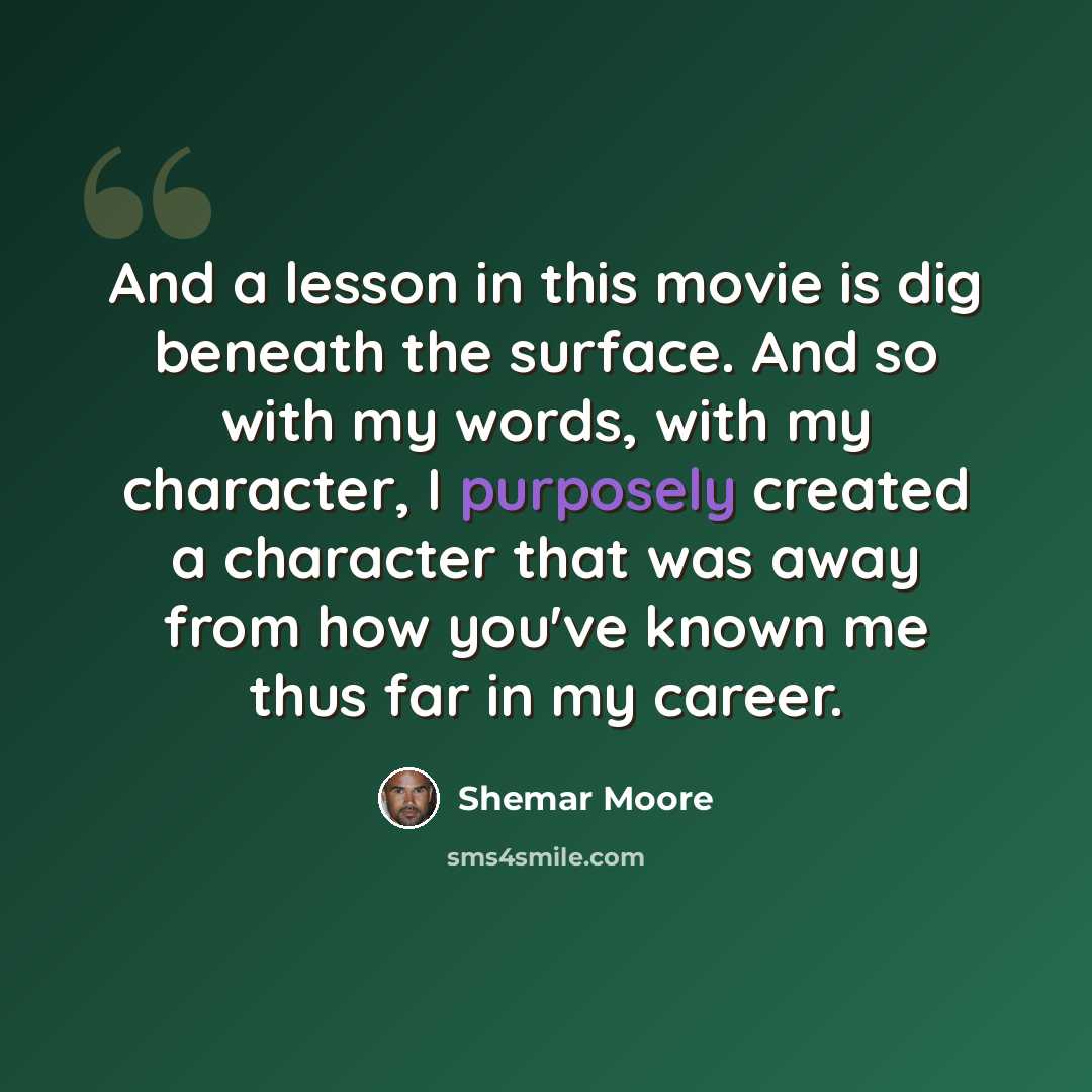 “And a lesson in this movie is dig beneath the surface. And so with my words, with my character, I purposely created a character that was away from how you've known me thus far in my career.” quote by Shemar Moore